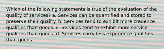 Which of the following statements is true of the evaluation of the quality of services? a. Services can be quantified and stored to preserve their quality. b. Services tend to exhibit more credence qualities than goods. c. Services tend to exhibit more service qualities than goods. d. Services carry less experience qualities than goods