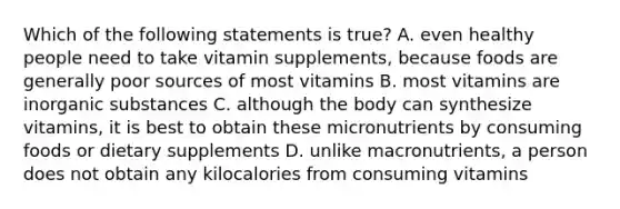 Which of the following statements is true? A. even healthy people need to take vitamin supplements, because foods are generally poor sources of most vitamins B. most vitamins are inorganic substances C. although the body can synthesize vitamins, it is best to obtain these micronutrients by consuming foods or dietary supplements D. unlike macronutrients, a person does not obtain any kilocalories from consuming vitamins