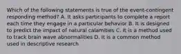 Which of the following statements is true of the event-contingent responding method? A. It asks participants to complete a report each time they engage in a particular behavior B. It is designed to predict the impact of natural calamities C. It is a method used to track brain wave abnormalities D. It is a common method used in descriptive research