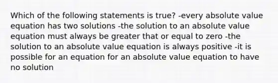 Which of the following statements is true? -every absolute value equation has two solutions -the solution to an absolute value equation must always be greater that or equal to zero -the solution to an absolute value equation is always positive -it is possible for an equation for an absolute value equation to have no solution