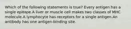 Which of the following statements is true? Every antigen has a single epitope.A liver or muscle cell makes two classes of MHC molecule.A lymphocyte has receptors for a single antigen.An antibody has one antigen-binding site.