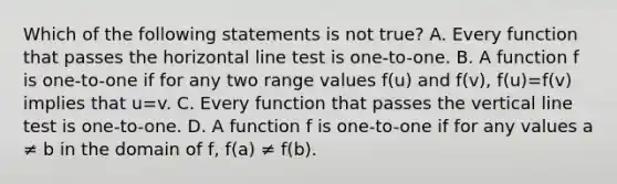 Which of the following statements is not true? A. Every function that passes the horizontal line test is one-to-one. B. A function f is one-to-one if for any two range values f(u) and f(v), f(u)=f(v) implies that u=v. C. Every function that passes the <a href='https://www.questionai.com/knowledge/k6j3Z69xQg-vertical-line' class='anchor-knowledge'>vertical line</a> test is one-to-one. D. A function f is one-to-one if for any values a ≠ b in the domain of f, f(a) ≠ f(b).