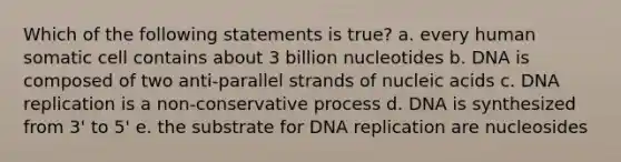 Which of the following statements is true? a. every human somatic cell contains about 3 billion nucleotides b. DNA is composed of two anti-parallel strands of nucleic acids c. DNA replication is a non-conservative process d. DNA is synthesized from 3' to 5' e. the substrate for DNA replication are nucleosides