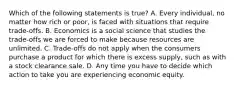 Which of the following statements is true? A. Every individual, no matter how rich or poor, is faced with situations that require trade-offs. B. Economics is a social science that studies the trade-offs we are forced to make because resources are unlimited. C. Trade-offs do not apply when the consumers purchase a product for which there is excess supply, such as with a stock clearance sale. D. Any time you have to decide which action to take you are experiencing economic equity.