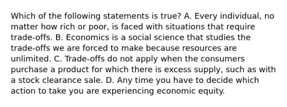 Which of the following statements is true? A. Every individual, no matter how rich or poor, is faced with situations that require trade-offs. B. Economics is a social science that studies the trade-offs we are forced to make because resources are unlimited. C. Trade-offs do not apply when the consumers purchase a product for which there is excess supply, such as with a stock clearance sale. D. Any time you have to decide which action to take you are experiencing economic equity.