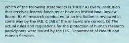 Which of the following statements is TRUE? A) Every institution that receives federal funds must have an Institutional Review Board. B) All research conducted at an institution is reviewed in some way by the IRB. C )All of the answers are correct. D) The actual rules and regulations for the protection of human research participants were issued by the U.S. Department of Health and Human Services.