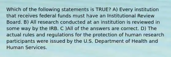 Which of the following statements is TRUE? A) Every institution that receives federal funds must have an Institutional Review Board. B) All research conducted at an institution is reviewed in some way by the IRB. C )All of the answers are correct. D) The actual rules and regulations for the protection of human research participants were issued by the U.S. Department of Health and Human Services.