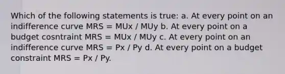 Which of the following statements is true: a. At every point on an indifference curve MRS = MUx / MUy b. At every point on a budget cosntraint MRS = MUx / MUy c. At every point on an indifference curve MRS = Px / Py d. At every point on a budget constraint MRS = Px / Py.