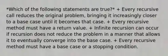 *Which of the following statements are true?* + Every recursive call reduces the original problem, bringing it increasingly closer to a base case until it becomes that case. + Every recursive method must have a return value. + Infinite recursion can occur if recursion does not reduce the problem in a manner that allows it to eventually converge into the base case. + Every recursive method must have a base case or a stopping condition.