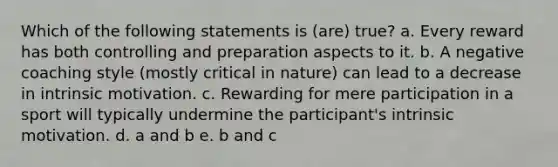 Which of the following statements is (are) true? a. Every reward has both controlling and preparation aspects to it. b. A negative coaching style (mostly critical in nature) can lead to a decrease in intrinsic motivation. c. Rewarding for mere participation in a sport will typically undermine the participant's intrinsic motivation. d. a and b e. b and c