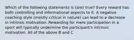 Which of the following statements is (are) true? Every reward has both controlling and informational aspects to it. A negative coaching style (mostly critical in nature) can lead to a decrease in intrinsic motivation. Rewarding for mere participation in a sport will typically undermine the participant's intrinsic motivation. All of the above B and C