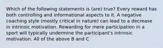 Which of the following statements is (are) true? Every reward has both controlling and informational aspects to it. A negative coaching style (mostly critical in nature) can lead to a decrease in intrinsic motivation. Rewarding for mere participation in a sport will typically undermine the participant's intrinsic motivation. All of the above B and C