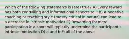 Which of the following statements is (are) true? A) Every reward has both controlling and informational aspects to it B) A negative coaching or teaching style (mostly critical in nature) can lead to a decrease in intrinsic motivation C) Rewarding for mere participation in a sport will typically undermine the participant's intrinsic motivation D) a and b E) all of the above