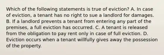 Which of the following statements is true of eviction? A. In case of eviction, a tenant has no right to sue a landlord for damages. B. If a landlord prevents a tenant from entering any part of the premises, a full eviction has occurred. C. A tenant is released from the obligation to pay rent only in case of full eviction. D. Eviction occurs when a tenant willfully gives away the possession of the property.