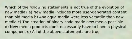 Which of the following statements is not true of the evolution of new media? a) New media includes more user-generated content than old media b) Analogue media were less versatile than new media c) The creation of binary code made new media possible d) New media products don't necessarily have to have a physical component e) All of the above statements are true