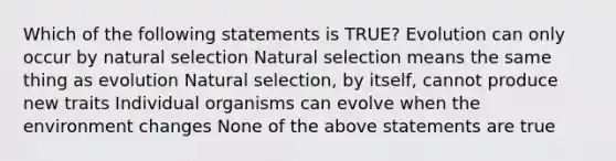 Which of the following statements is TRUE? Evolution can only occur by natural selection Natural selection means the same thing as evolution Natural selection, by itself, cannot produce new traits Individual organisms can evolve when the environment changes None of the above statements are true