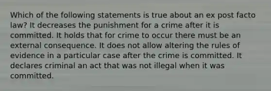 Which of the following statements is true about an ex post facto law? It decreases the punishment for a crime after it is committed. It holds that for crime to occur there must be an external consequence. It does not allow altering the rules of evidence in a particular case after the crime is committed. It declares criminal an act that was not illegal when it was committed.