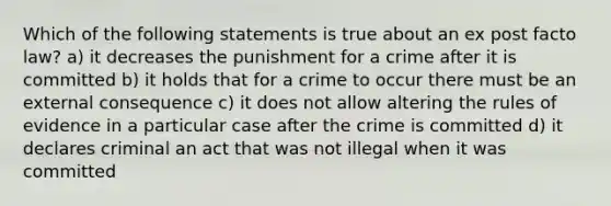 Which of the following statements is true about an ex post facto law? a) it decreases the punishment for a crime after it is committed b) it holds that for a crime to occur there must be an external consequence c) it does not allow altering the rules of evidence in a particular case after the crime is committed d) it declares criminal an act that was not illegal when it was committed