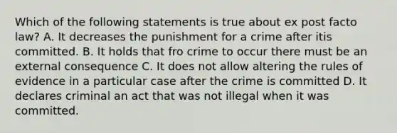 Which of the following statements is true about ex post facto law? A. It decreases the punishment for a crime after itis committed. B. It holds that fro crime to occur there must be an external consequence C. It does not allow altering the rules of evidence in a particular case after the crime is committed D. It declares criminal an act that was not illegal when it was committed.