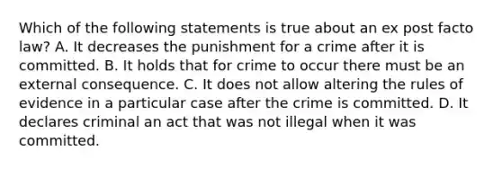 Which of the following statements is true about an ex post facto law? A. It decreases the punishment for a crime after it is committed. B. It holds that for crime to occur there must be an external consequence. C. It does not allow altering the rules of evidence in a particular case after the crime is committed. D. It declares criminal an act that was not illegal when it was committed.