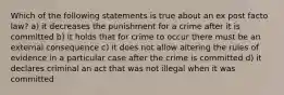 Which of the following statements is true about an ex post facto law? a) it decreases the punishment for a crime after it is committed b) it holds that for crime to occur there must be an external consequence c) it does not allow altering the rules of evidence in a particular case after the crime is committed d) it declares criminal an act that was not illegal when it was committed