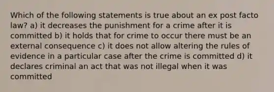 Which of the following statements is true about an ex post facto law? a) it decreases the punishment for a crime after it is committed b) it holds that for crime to occur there must be an external consequence c) it does not allow altering the rules of evidence in a particular case after the crime is committed d) it declares criminal an act that was not illegal when it was committed