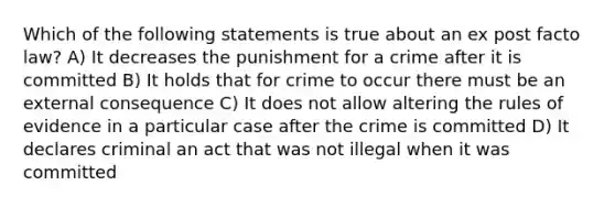 Which of the following statements is true about an ex post facto law? A) It decreases the punishment for a crime after it is committed B) It holds that for crime to occur there must be an external consequence C) It does not allow altering the rules of evidence in a particular case after the crime is committed D) It declares criminal an act that was not illegal when it was committed