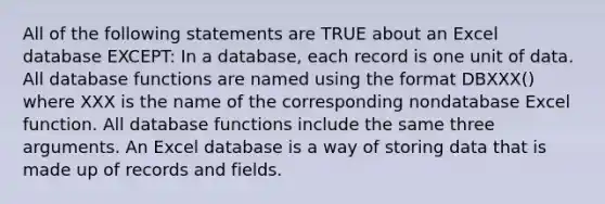 All of the following statements are TRUE about an Excel database EXCEPT: In a database, each record is one unit of data. All database functions are named using the format DBXXX() where XXX is the name of the corresponding nondatabase Excel function. All database functions include the same three arguments. An Excel database is a way of storing data that is made up of records and fields.