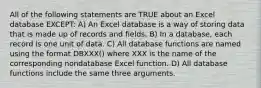 All of the following statements are TRUE about an Excel database EXCEPT: A) An Excel database is a way of storing data that is made up of records and fields. B) In a database, each record is one unit of data. C) All database functions are named using the format DBXXX() where XXX is the name of the corresponding nondatabase Excel function. D) All database functions include the same three arguments.