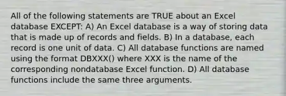 All of the following statements are TRUE about an Excel database EXCEPT: A) An Excel database is a way of storing data that is made up of records and fields. B) In a database, each record is one unit of data. C) All database functions are named using the format DBXXX() where XXX is the name of the corresponding nondatabase Excel function. D) All database functions include the same three arguments.