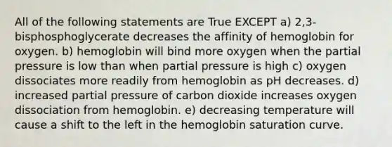 All of the following statements are True EXCEPT a) 2,3-bisphosphoglycerate decreases the affinity of hemoglobin for oxygen. b) hemoglobin will bind more oxygen when the partial pressure is low than when partial pressure is high c) oxygen dissociates more readily from hemoglobin as pH decreases. d) increased partial pressure of carbon dioxide increases oxygen dissociation from hemoglobin. e) decreasing temperature will cause a shift to the left in the hemoglobin saturation curve.