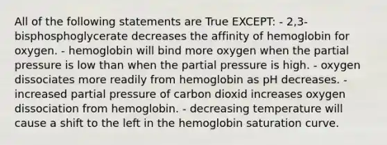 All of the following statements are True EXCEPT: - 2,3-bisphosphoglycerate decreases the affinity of hemoglobin for oxygen. - hemoglobin will bind more oxygen when the partial pressure is low than when the partial pressure is high. - oxygen dissociates more readily from hemoglobin as pH decreases. - increased partial pressure of carbon dioxid increases oxygen dissociation from hemoglobin. - decreasing temperature will cause a shift to the left in the hemoglobin saturation curve.