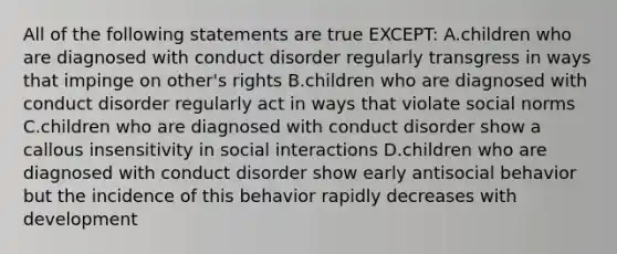 All of the following statements are true EXCEPT: A.children who are diagnosed with conduct disorder regularly transgress in ways that impinge on other's rights B.children who are diagnosed with conduct disorder regularly act in ways that violate social norms C.children who are diagnosed with conduct disorder show a callous insensitivity in social interactions D.children who are diagnosed with conduct disorder show early antisocial behavior but the incidence of this behavior rapidly decreases with development