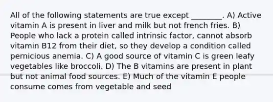 All of the following statements are true except ________. A) Active vitamin A is present in liver and milk but not french fries. B) People who lack a protein called intrinsic factor, cannot absorb vitamin B12 from their diet, so they develop a condition called pernicious anemia. C) A good source of vitamin C is green leafy vegetables like broccoli. D) The B vitamins are present in plant but not animal food sources. E) Much of the vitamin E people consume comes from vegetable and seed