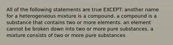 All of the following statements are true EXCEPT: another name for a heterogeneous mixture is a compound. a compound is a substance that contains two or more elements. an element cannot be broken down into two or more pure substances. a mixture consists of two or more pure substances