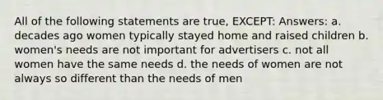 All of the following statements are true, EXCEPT: Answers: a. decades ago women typically stayed home and raised children b. women's needs are not important for advertisers c. not all women have the same needs d. the needs of women are not always so different than the needs of men