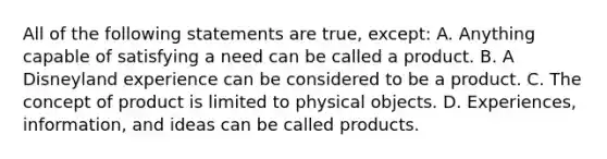 All of the following statements are true, except: A. Anything capable of satisfying a need can be called a product. B. A Disneyland experience can be considered to be a product. C. The concept of product is limited to physical objects. D. Experiences, information, and ideas can be called products.