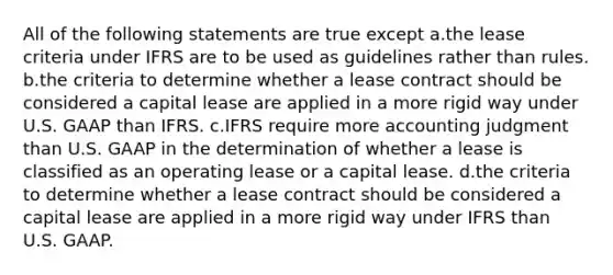 All of the following statements are true except a.the lease criteria under IFRS are to be used as guidelines rather than rules. b.the criteria to determine whether a lease contract should be considered a capital lease are applied in a more rigid way under U.S. GAAP than IFRS. c.IFRS require more accounting judgment than U.S. GAAP in the determination of whether a lease is classified as an operating lease or a capital lease. d.the criteria to determine whether a lease contract should be considered a capital lease are applied in a more rigid way under IFRS than U.S. GAAP.