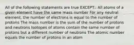 All of the following statements are true EXCEPT:: All atoms of a given element have the same mass number For any neutral element, the number of electrons is equal to the number of protons The mass number is the sum of the number of protons and neutrons Isotopes of atoms contain the same number of protons but a different number of neutrons The atomic number equals the number of protons in an atom