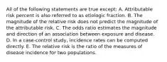 All of the following statements are true except: A. Attributable risk percent is also referred to as etiologic fraction. B. The magnitude of the relative risk does not predict the magnitude of the attributable risk. C. The odds ratio estimates the magnitude and direction of an association between exposure and disease. D. In a case-control study, incidence rates can be computed directly. E. The relative risk is the ratio of the measures of disease incidence for two populations.