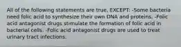 All of the following statements are true, EXCEPT: -Some bacteria need folic acid to synthesize their own DNA and proteins. -Folic acid antagonist drugs stimulate the formation of folic acid in bacterial cells. -Folic acid antagonist drugs are used to treat urinary tract infections.