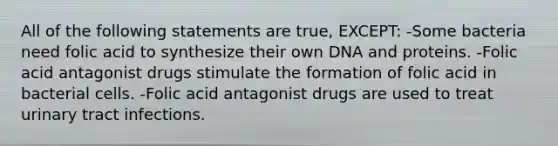 All of the following statements are true, EXCEPT: -Some bacteria need folic acid to synthesize their own DNA and proteins. -Folic acid antagonist drugs stimulate the formation of folic acid in bacterial cells. -Folic acid antagonist drugs are used to treat urinary tract infections.