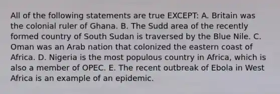 All of the following statements are true EXCEPT: A. Britain was the colonial ruler of Ghana. B. The Sudd area of the recently formed country of South Sudan is traversed by the Blue Nile. C. Oman was an Arab nation that colonized the eastern coast of Africa. D. Nigeria is the most populous country in Africa, which is also a member of OPEC. E. The recent outbreak of Ebola in West Africa is an example of an epidemic.