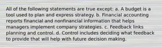 All of the following statements are true except: a. A budget is a tool used to plan and express strategy. b. Financial accounting reports financial and nonfinancial information that helps managers implement company strategies. c. Feedback links planning and control. d. Control includes deciding what feedback to provide that will help with future decision making.