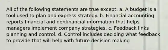 All of the following statements are true except: a. A budget is a tool used to plan and express strategy. b. Financial accounting reports financial and nonfinancial information that helps managers implement company strategies. c. Feedback links planning and control. d. Control includes deciding what feedback to provide that will help with future decision making