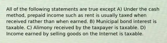 All of the following statements are true except A) Under the cash method, prepaid income such as rent is usually taxed when received rather than when earned. B) Municipal bond interest is taxable. C) Alimony received by the taxpayer is taxable. D) Income earned by selling goods on the Internet is taxable.