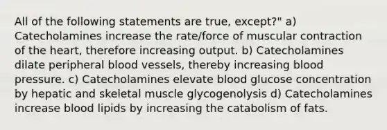 All of the following statements are true, except?" a) Catecholamines increase the rate/force of muscular contraction of the heart, therefore increasing output. b) Catecholamines dilate peripheral blood vessels, thereby increasing blood pressure. c) Catecholamines elevate blood glucose concentration by hepatic and skeletal muscle glycogenolysis d) Catecholamines increase blood lipids by increasing the catabolism of fats.