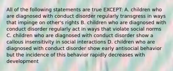 All of the following statements are true EXCEPT: A. children who are diagnosed with conduct disorder regularly transgress in ways that impinge on other's rights B. children who are diagnosed with conduct disorder regularly act in ways that violate social norms C. children who are diagnosed with conduct disorder show a callous insensitivity in social interactions D. children who are diagnosed with conduct disorder show early antisocial behavior but the incidence of this behavior rapidly decreases with development