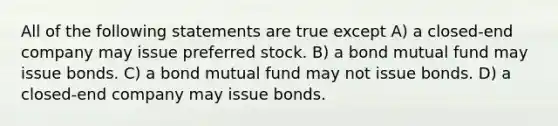 All of the following statements are true except A) a closed-end company may issue preferred stock. B) a bond mutual fund may issue bonds. C) a bond mutual fund may not issue bonds. D) a closed-end company may issue bonds.