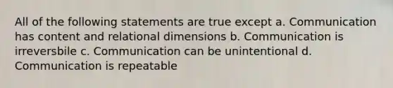 All of the following statements are true except a. Communication has content and relational dimensions b. Communication is irreversbile c. Communication can be unintentional d. Communication is repeatable